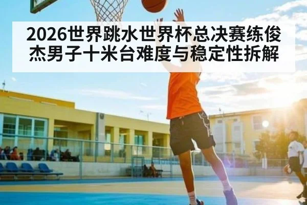 2026世界跳水世界杯总决赛练俊杰男子十米台难度与稳定性拆解